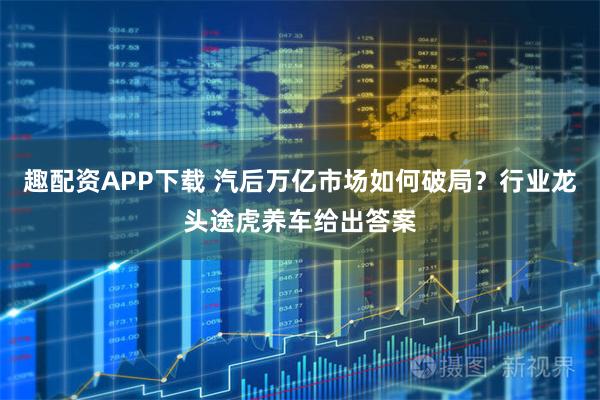 趣配资APP下载 汽后万亿市场如何破局？行业龙头途虎养车给出答案