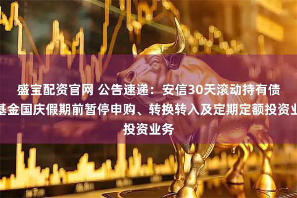盛宝配资官网 公告速递：安信30天滚动持有债券基金国庆假期前暂停申购、转换转入及定期定额投资业务