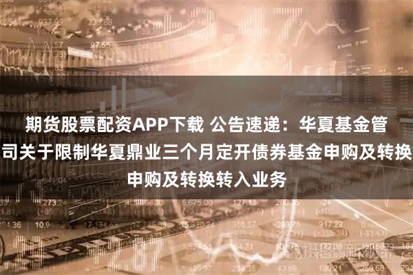 期货股票配资APP下载 公告速递：华夏基金管理有限公司关于限制华夏鼎业三个月定开债券基金申购及转换转入业务