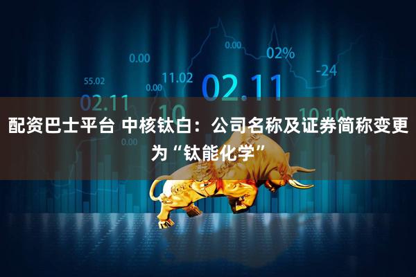 配资巴士平台 中核钛白：公司名称及证券简称变更为“钛能化学”