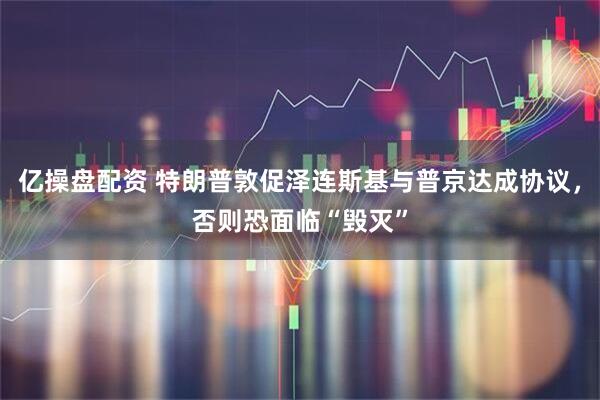 亿操盘配资 特朗普敦促泽连斯基与普京达成协议，否则恐面临“毁灭”