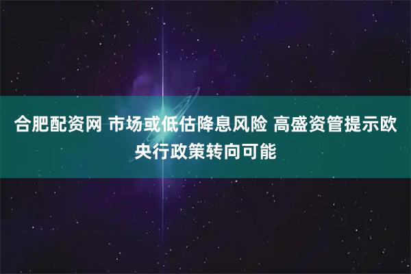 合肥配资网 市场或低估降息风险 高盛资管提示欧央行政策转向可能