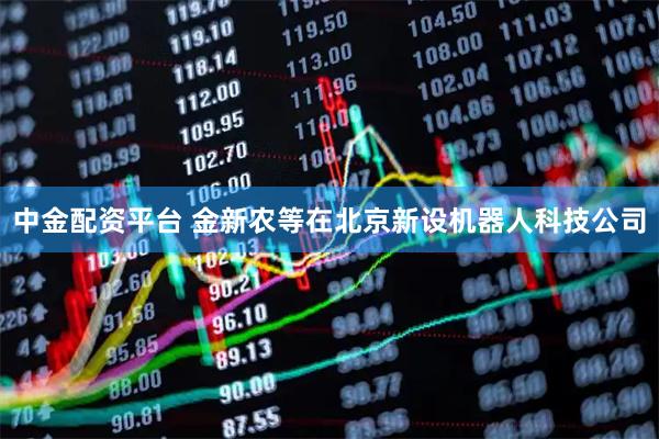 中金配资平台 金新农等在北京新设机器人科技公司
