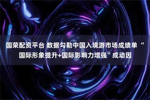 国荣配资平台 数据勾勒中国入境游市场成绩单 “国际形象提升+国际影响力增强”成动因