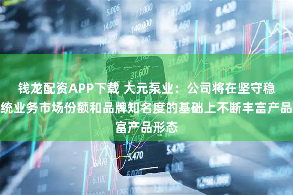 钱龙配资APP下载 大元泵业：公司将在坚守稳固传统业务市场份额和品牌知名度的基础上不断丰富产品形态