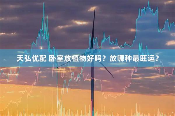 天弘优配 卧室放植物好吗？放哪种最旺运？