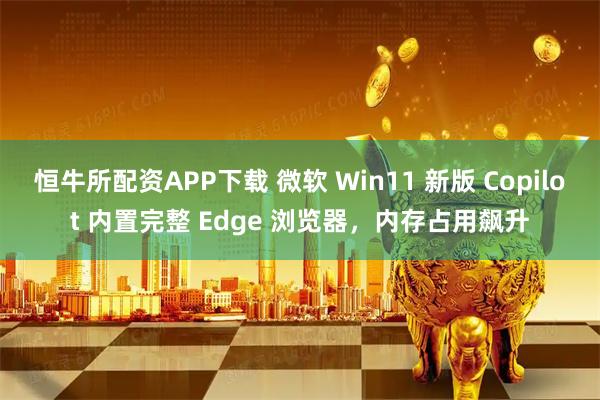 恒牛所配资APP下载 微软 Win11 新版 Copilot 内置完整 Edge 浏览器，内存占用飙升