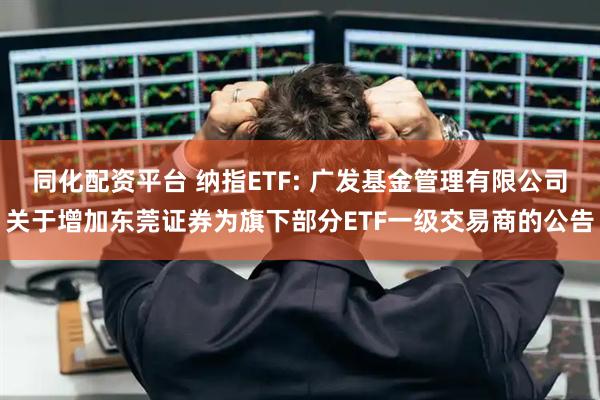 同化配资平台 纳指ETF: 广发基金管理有限公司关于增加东莞证券为旗下部分ETF一级交易商的公告