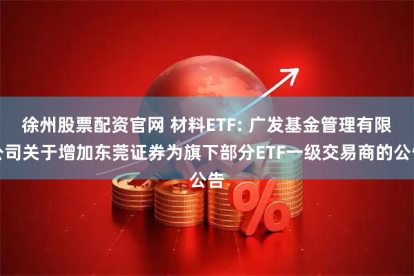 徐州股票配资官网 材料ETF: 广发基金管理有限公司关于增加东莞证券为旗下部分ETF一级交易商的公告