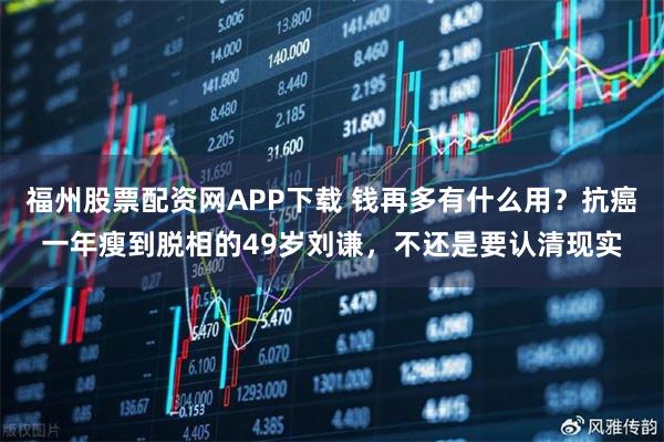 福州股票配资网APP下载 钱再多有什么用？抗癌一年瘦到脱相的49岁刘谦，不还是要认清现实