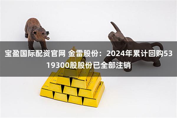 宝盈国际配资官网 金雷股份：2024年累计回购5319300股股份已全部注销