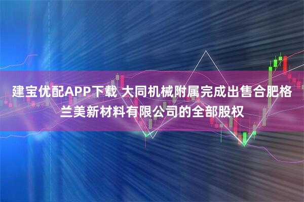 建宝优配APP下载 大同机械附属完成出售合肥格兰美新材料有限公司的全部股权