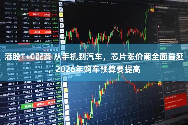 港股T+0配资 从手机到汽车，芯片涨价潮全面蔓延，2026年购车预算要提高