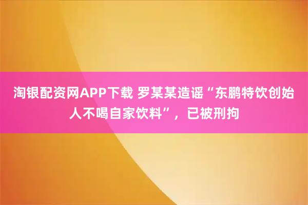 淘银配资网APP下载 罗某某造谣“东鹏特饮创始人不喝自家饮料”，已被刑拘