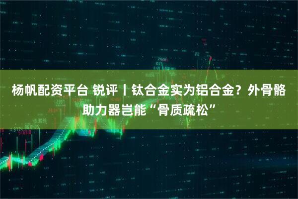 杨帆配资平台 锐评丨钛合金实为铝合金？外骨骼助力器岂能“骨质疏松”