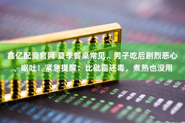 鑫亿配资官网 夏季餐桌常见，男子吃后剧烈恶心、呕吐！紧急提醒：比砒霜还毒，煮熟也没用