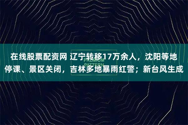 在线股票配资网 辽宁转移17万余人，沈阳等地停课、景区关闭，吉林多地暴雨红警；新台风生成